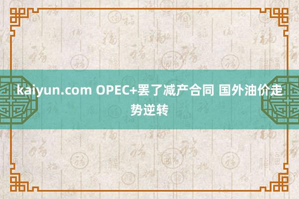kaiyun.com OPEC+罢了减产合同 国外油价走势逆转