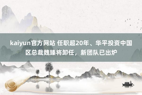 kaiyun官方网站 任职超20年、华平投资中国区总裁魏臻将卸任，新团队已出炉