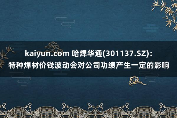 kaiyun.com 哈焊华通(301137.SZ)：特种焊材价钱波动会对公司功绩产生一定的影响