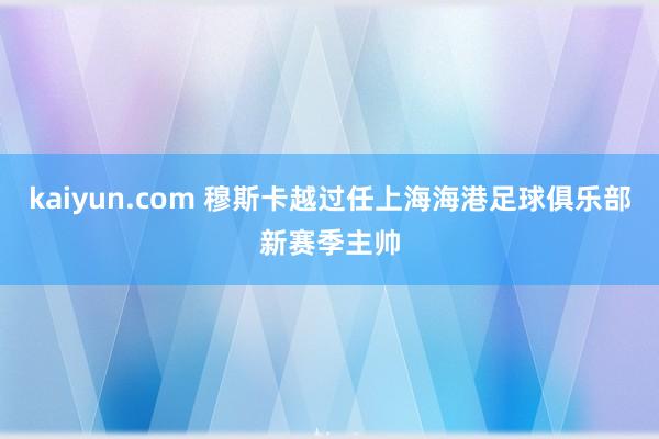 kaiyun.com 穆斯卡越过任上海海港足球俱乐部新赛季主帅
