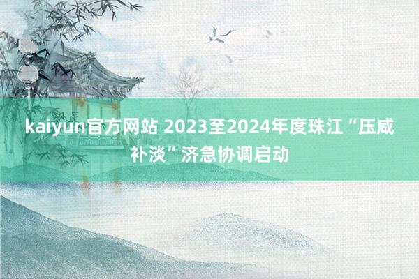 kaiyun官方网站 2023至2024年度珠江“压咸补淡”济急协调启动