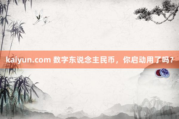 kaiyun.com 数字东说念主民币，你启动用了吗？