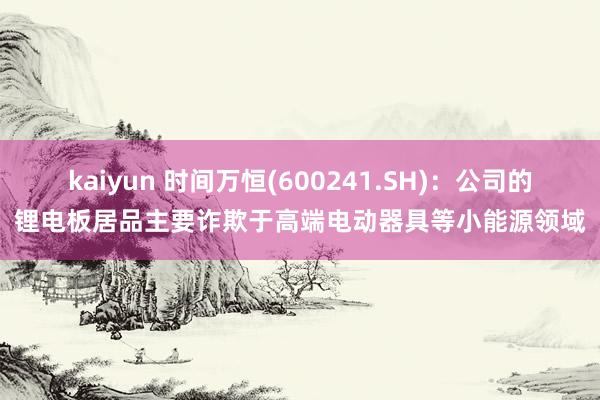 kaiyun 时间万恒(600241.SH)：公司的锂电板居品主要诈欺于高端电动器具等小能源领域