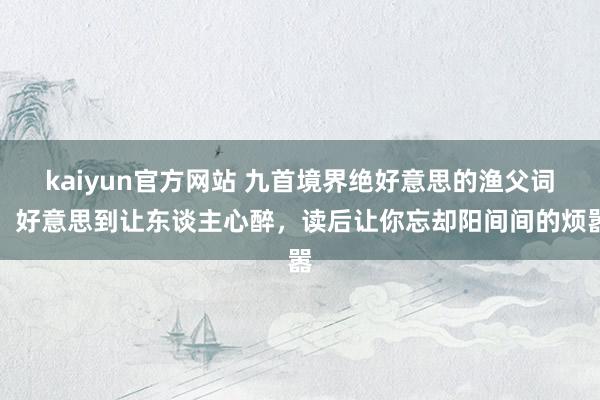 kaiyun官方网站 九首境界绝好意思的渔父词，好意思到让东谈主心醉，读后让你忘却阳间间的烦嚣