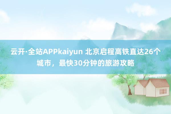 云开·全站APPkaiyun 北京启程高铁直达26个城市，最快30分钟的旅游攻略