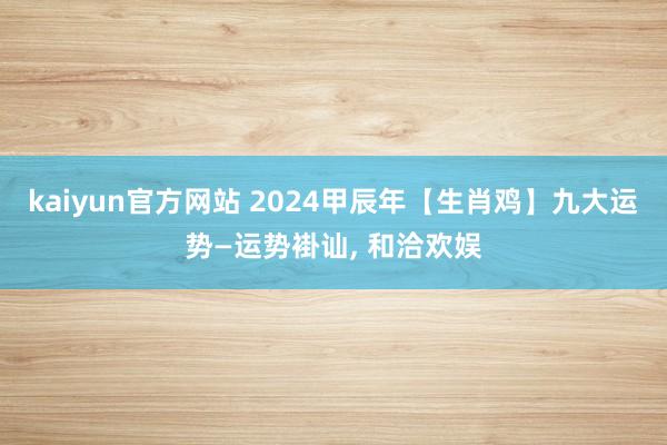 kaiyun官方网站 2024甲辰年【生肖鸡】九大运势—运势褂讪, 和洽欢娱