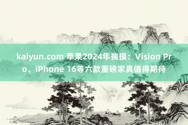 kaiyun.com 苹果2024年揣摸：Vision Pro、iPhone 16等六款重磅家具值得期待