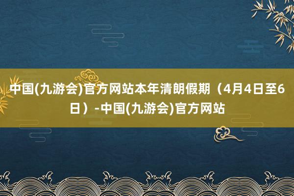 中国(九游会)官方网站本年清朗假期（4月4日至6日）-中国(九游会)官方网站