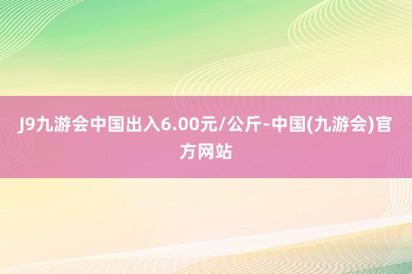 J9九游会中国出入6.00元/公斤-中国(九游会)官方网站