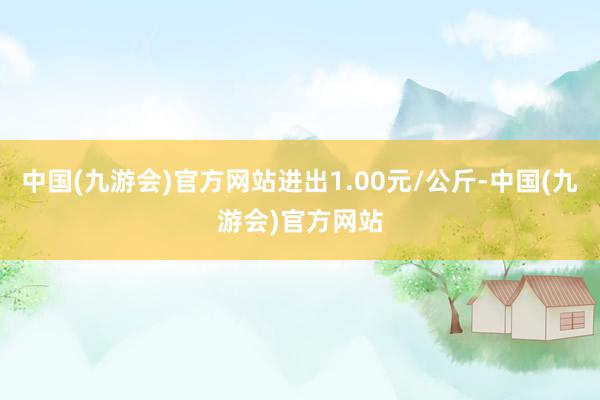 中国(九游会)官方网站进出1.00元/公斤-中国(九游会)官方网站