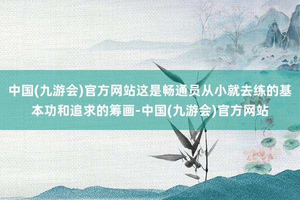 中国(九游会)官方网站这是畅通员从小就去练的基本功和追求的筹画-中国(九游会)官方网站