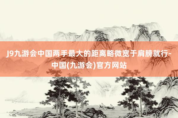 J9九游会中国两手最大的距离略微宽于肩膀就行-中国(九游会)官方网站