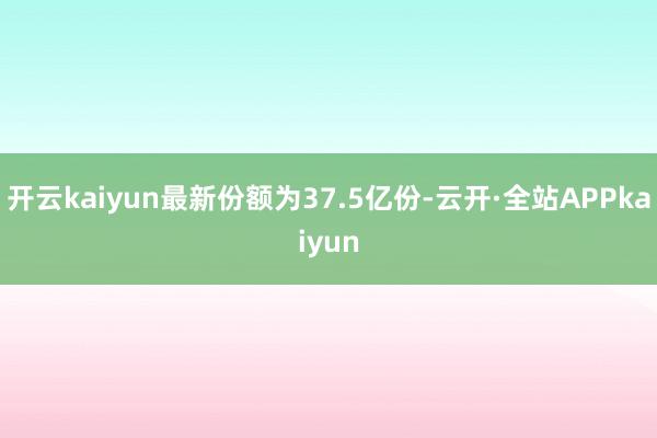 开云kaiyun最新份额为37.5亿份-云开·全站APPkaiyun