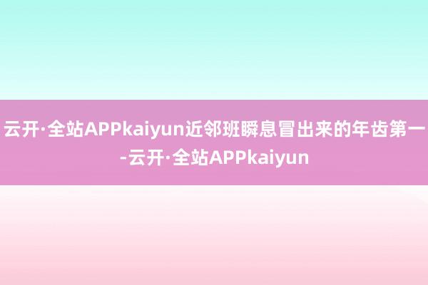 云开·全站APPkaiyun近邻班瞬息冒出来的年齿第一-云开·全站APPkaiyun