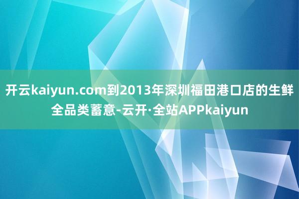 开云kaiyun.com到2013年深圳福田港口店的生鲜全品类蓄意-云开·全站APPkaiyun