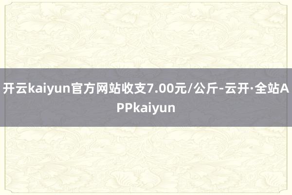 开云kaiyun官方网站收支7.00元/公斤-云开·全站APPkaiyun