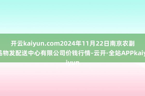 开云kaiyun.com2024年11月22日南京农副居品物发配送中心有限公司价钱行情-云开·全站APPkaiyun