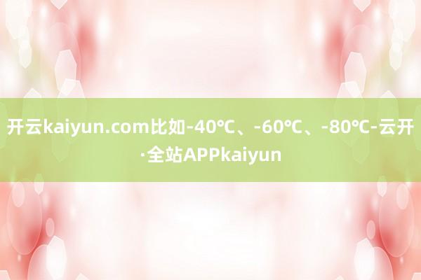 开云kaiyun.com比如-40℃、-60℃、-80℃-云开·全站APPkaiyun