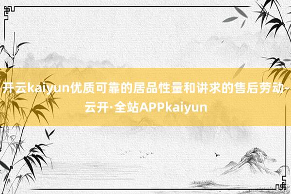 开云kaiyun优质可靠的居品性量和讲求的售后劳动-云开·全站APPkaiyun