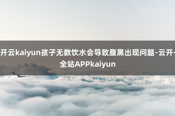 开云kaiyun孩子无数饮水会导致腹黑出现问题-云开·全站APPkaiyun