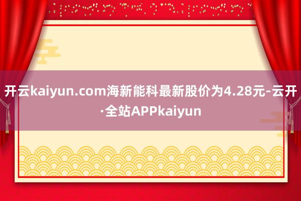 开云kaiyun.com海新能科最新股价为4.28元-云开·全站APPkaiyun