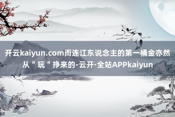 开云kaiyun.com而连江东说念主的第一桶金亦然从＂玩＂挣来的-云开·全站APPkaiyun