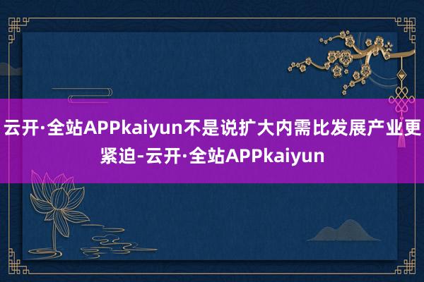 云开·全站APPkaiyun不是说扩大内需比发展产业更紧迫-云开·全站APPkaiyun