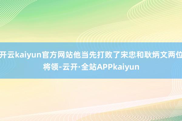 开云kaiyun官方网站他当先打败了宋忠和耿炳文两位将领-云开·全站APPkaiyun