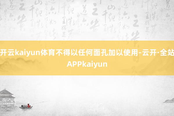 开云kaiyun体育不得以任何面孔加以使用-云开·全站APPkaiyun