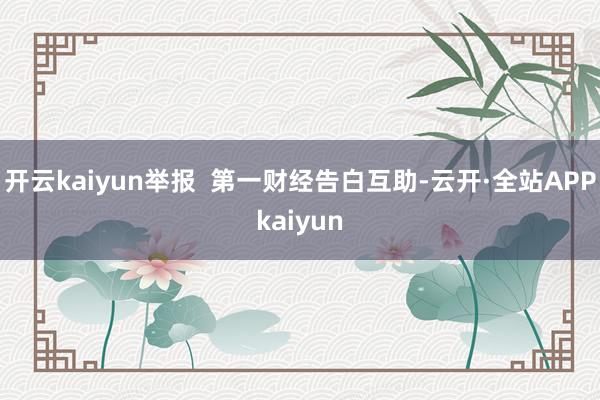 开云kaiyun举报  第一财经告白互助-云开·全站APPkaiyun