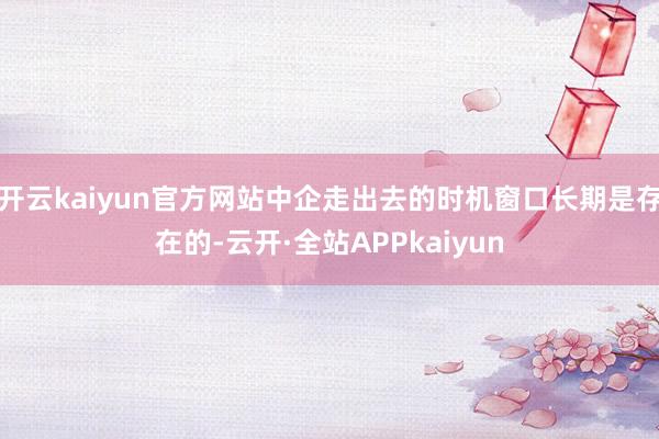 开云kaiyun官方网站中企走出去的时机窗口长期是存在的-云开·全站APPkaiyun