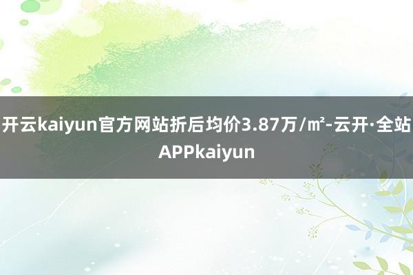开云kaiyun官方网站折后均价3.87万/㎡-云开·全站APPkaiyun