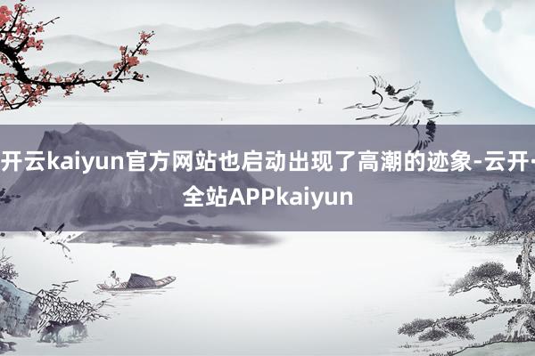 开云kaiyun官方网站也启动出现了高潮的迹象-云开·全站APPkaiyun