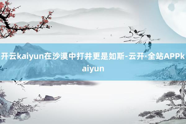 开云kaiyun在沙漠中打井更是如斯-云开·全站APPkaiyun