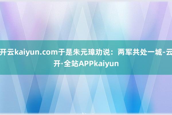 开云kaiyun.com于是朱元璋劝说：两军共处一城-云开·全站APPkaiyun