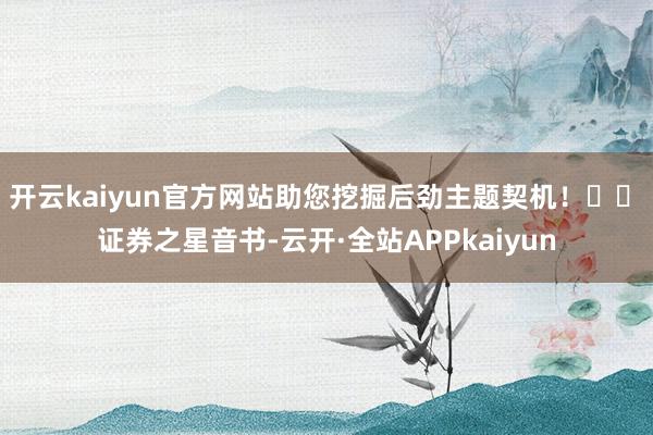 开云kaiyun官方网站助您挖掘后劲主题契机！		　　证券之星音书-云开·全站APPkaiyun