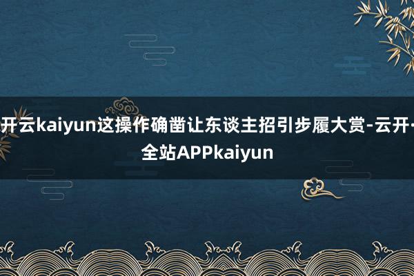 开云kaiyun这操作确凿让东谈主招引步履大赏-云开·全站APPkaiyun