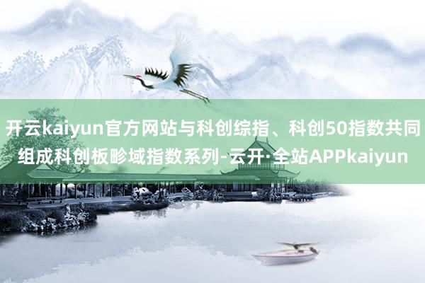 开云kaiyun官方网站与科创综指、科创50指数共同组成科创板畛域指数系列-云开·全站APPkaiyun