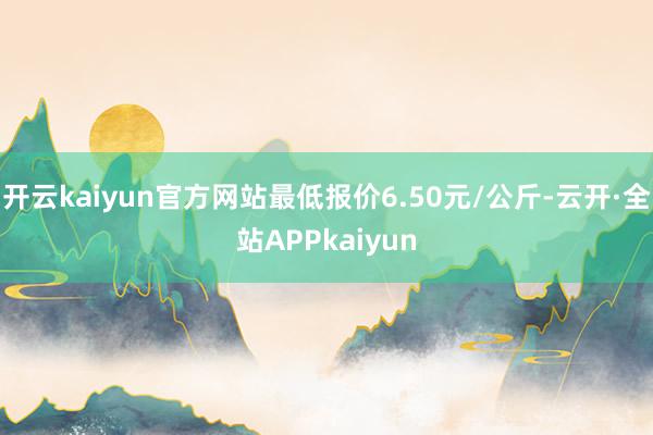 开云kaiyun官方网站最低报价6.50元/公斤-云开·全站APPkaiyun