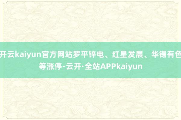 开云kaiyun官方网站罗平锌电、红星发展、华锡有色等涨停-云开·全站APPkaiyun