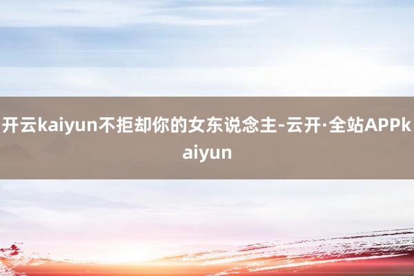 开云kaiyun不拒却你的女东说念主-云开·全站APPkaiyun
