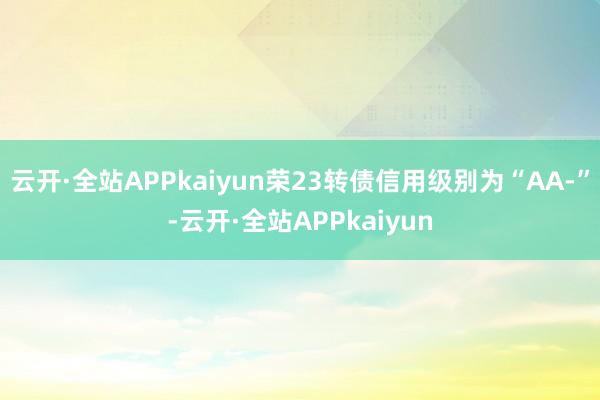 云开·全站APPkaiyun荣23转债信用级别为“AA-”-云开·全站APPkaiyun