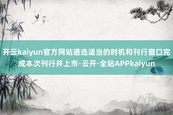 开云kaiyun官方网站遴选适当的时机和刊行窗口完成本次刊行并上市-云开·全站APPkaiyun