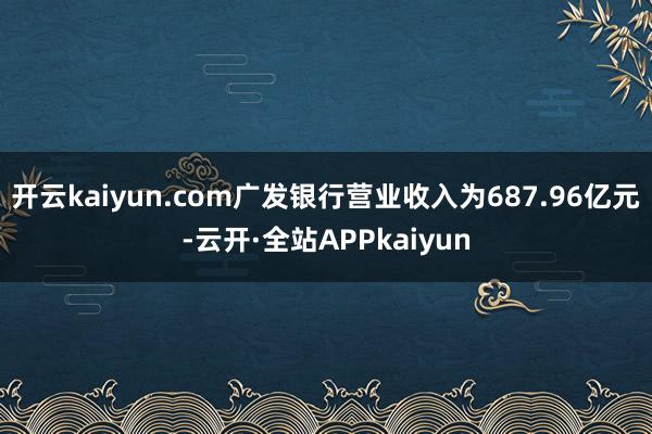 开云kaiyun.com广发银行营业收入为687.96亿元-云开·全站APPkaiyun