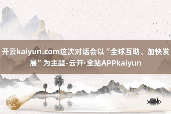 开云kaiyun.com这次对话会以“全球互助、加快发展”为主题-云开·全站APPkaiyun