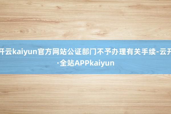 开云kaiyun官方网站公证部门不予办理有关手续-云开·全站APPkaiyun
