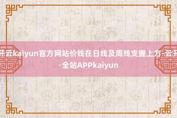 开云kaiyun官方网站价钱在日线及周线支握上方-云开·全站APPkaiyun