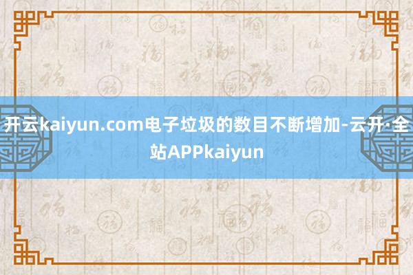 开云kaiyun.com电子垃圾的数目不断增加-云开·全站APPkaiyun