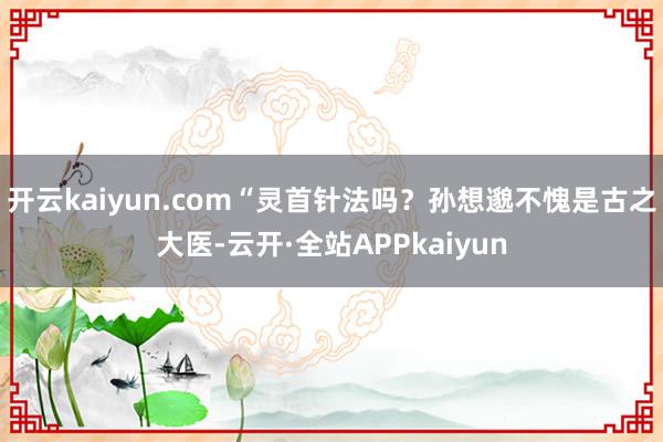 开云kaiyun.com“灵首针法吗？孙想邈不愧是古之大医-云开·全站APPkaiyun