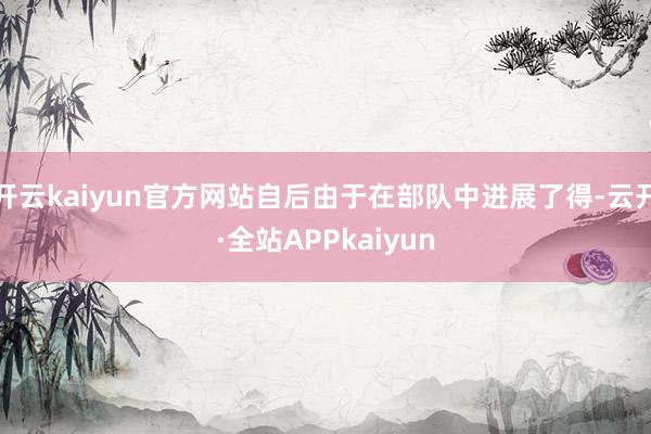 开云kaiyun官方网站自后由于在部队中进展了得-云开·全站APPkaiyun